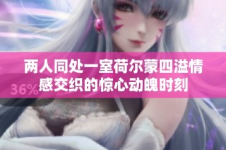 两人同处一室荷尔蒙四溢情感交织的惊心动魄时刻
