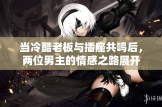 当冷酷老板与插座共鸣后，两位男主的情感之路展开