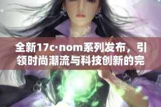 全新17c·nom系列发布，引领时尚潮流与科技创新的完美结合