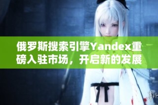 俄罗斯搜索引擎Yandex重磅入驻市场，开启新的发展篇章