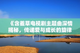 《含羞草电视剧主题曲深情揭秘，传递爱与成长的旋律》
