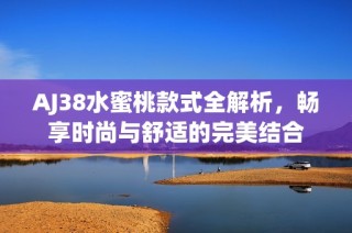 AJ38水蜜桃款式全解析，畅享时尚与舒适的完美结合