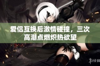 爱侣互换后激情碰撞，三次高潮点燃炽热欲望