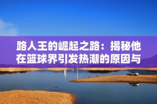 路人王的崛起之路：揭秘他在篮球界引发热潮的原因与影响