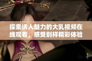 探索诱人魅力的大乳视频在线观看，感受别样精彩体验