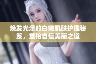 焕发光泽的白嫩肌肤护理秘笈，重拾自信美丽之道