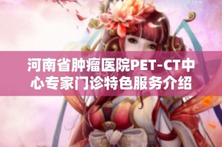 河南省肿瘤医院PET-CT中心专家门诊特色服务介绍