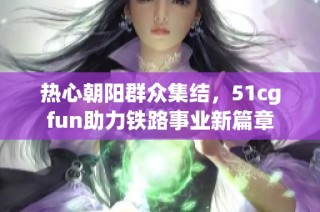热心朝阳群众集结，51cgfun助力铁路事业新篇章