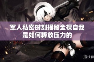 军人私密时刻揭秘全裸自我是如何释放压力的