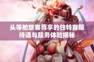 头等舱旅客尊享的独特客服待遇与服务体验揭秘