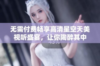 无需付费畅享高清星空天美视听盛宴，让你陶醉其中