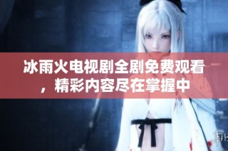 冰雨火电视剧全剧免费观看，精彩内容尽在掌握中
