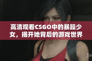 高清观看CSGO中的暴躁少女，揭开她背后的游戏世界与个性魅力