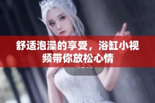 舒适泡澡的享受，浴缸小视频带你放松心情