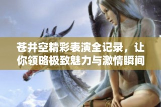苍井空精彩表演全记录，让你领略极致魅力与激情瞬间