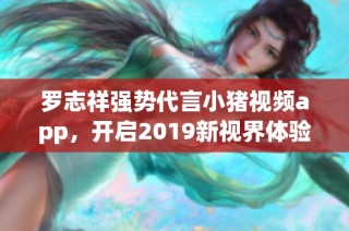 罗志祥强势代言小猪视频app，开启2019新视界体验