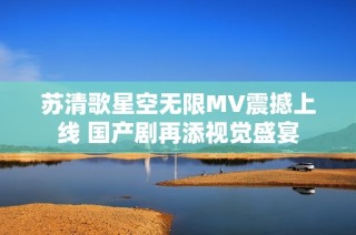 苏清歌星空无限MV震撼上线 国产剧再添视觉盛宴