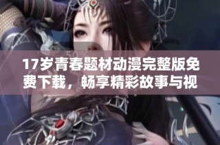 17岁青春题材动漫完整版免费下载，畅享精彩故事与视觉盛宴