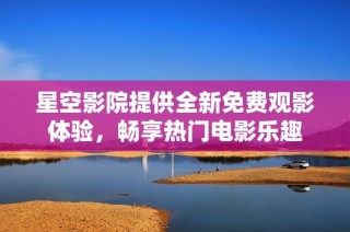 星空影院提供全新免费观影体验，畅享热门电影乐趣