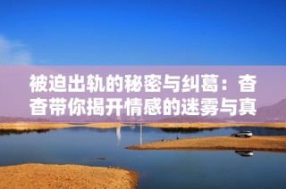 被迫出轨的秘密与纠葛：杳杳带你揭开情感的迷雾与真相