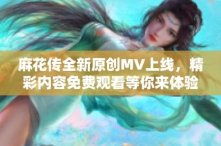 麻花传全新原创MV上线，精彩内容免费观看等你来体验