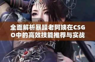 全面解析暴躁老阿姨在CSGO中的高效技能推荐与实战技巧分享