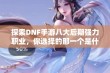 探索DNF手游八大后期强力职业，你选择的那一个是什么？