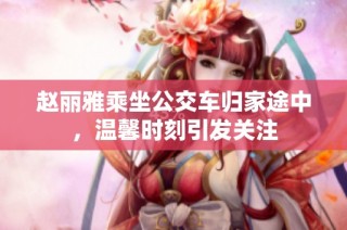 赵丽雅乘坐公交车归家途中，温馨时刻引发关注