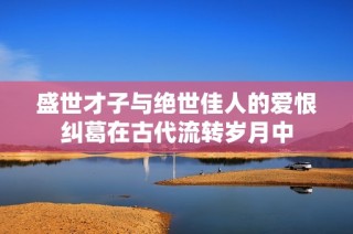 盛世才子与绝世佳人的爱恨纠葛在古代流转岁月中