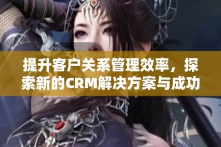 提升客户关系管理效率，探索新的CRM解决方案与成功案例分享