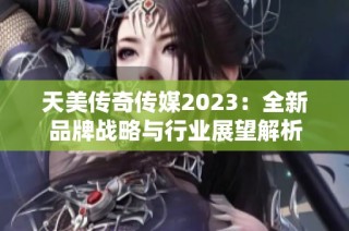 天美传奇传媒2023：全新品牌战略与行业展望解析