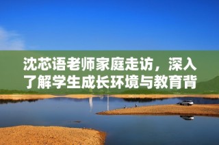 沈芯语老师家庭走访，深入了解学生成长环境与教育背景