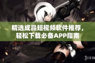 精选成品短视频软件推荐，轻松下载必备APP指南