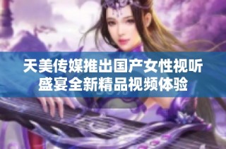 天美传媒推出国产女性视听盛宴全新精品视频体验