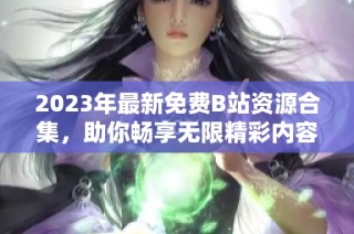 2023年最新免费B站资源合集，助你畅享无限精彩内容