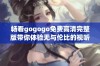 畅看gogogo免费高清完整版带你体验无与伦比的视听盛宴