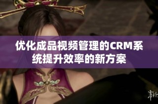 优化成品视频管理的CRM系统提升效率的新方案