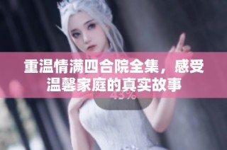 重温情满四合院全集，感受温馨家庭的真实故事