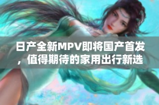 日产全新MPV即将国产首发，值得期待的家用出行新选择