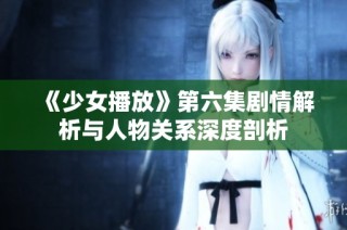 《少女播放》第六集剧情解析与人物关系深度剖析