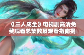 《三人成全》电视剧高清免费观看总集数及观看指南揭秘