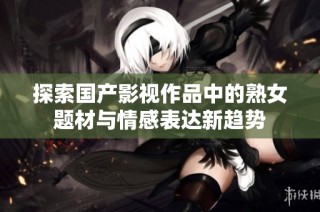 探索国产影视作品中的熟女题材与情感表达新趋势