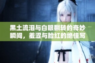 黑土流泪与白眼翻转的奇妙瞬间，羞涩与脸红的绝佳写照