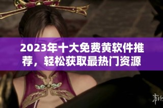 2023年十大免费黄软件推荐，轻松获取最热门资源