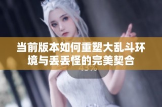 当前版本如何重塑大乱斗环境与丢丢怪的完美契合