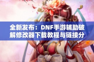 全新发布：DNF手游辅助破解修改器下载教程与链接分享