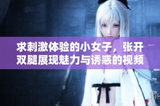 求刺激体验的小女子，张开双腿展现魅力与诱惑的视频探秘