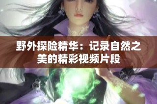 野外探险精华：记录自然之美的精彩视频片段