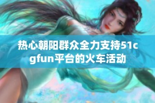 热心朝阳群众全力支持51cgfun平台的火车活动