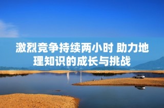 激烈竞争持续两小时 助力地理知识的成长与挑战